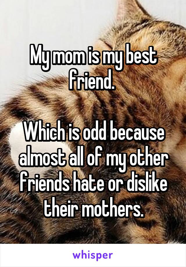 My mom is my best friend. 

Which is odd because almost all of my other friends hate or dislike their mothers.