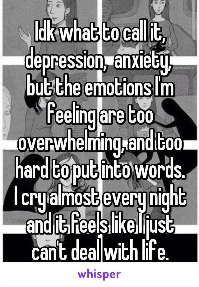 Idk what to call it, depression,  anxiety,  but the emotions I'm feeling are too overwhelming, and too hard to put into words. I cry almost every night and it feels like I just can't deal with life.