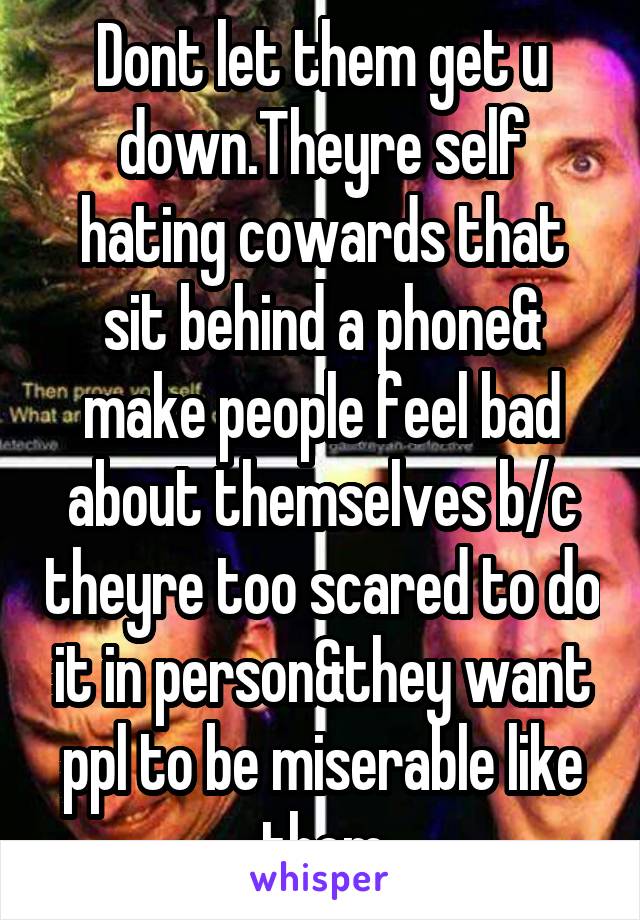 Dont let them get u down.Theyre self hating cowards that sit behind a phone& make people feel bad about themselves b/c theyre too scared to do it in person&they want ppl to be miserable like them