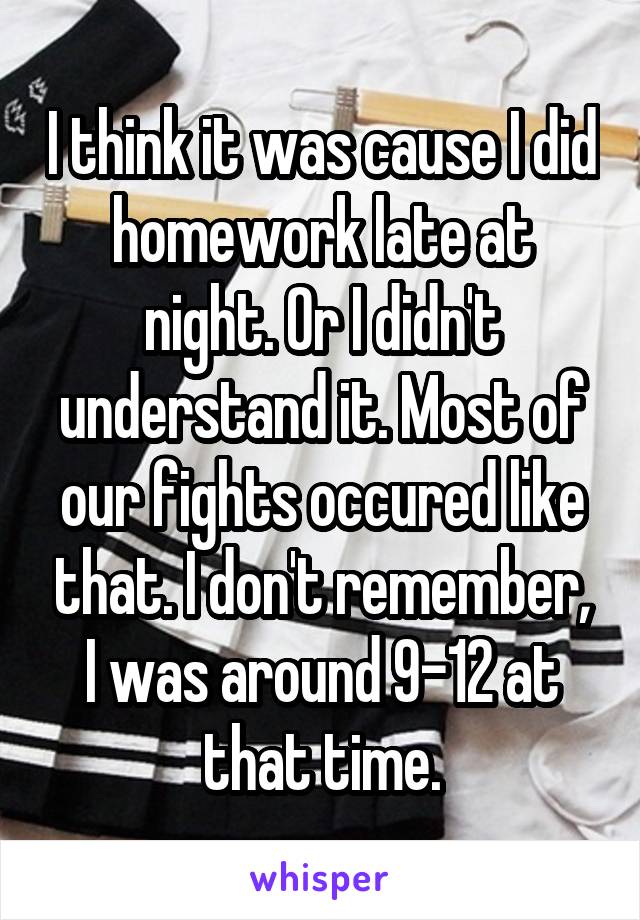 I think it was cause I did homework late at night. Or I didn't understand it. Most of our fights occured like that. I don't remember, I was around 9-12 at that time.