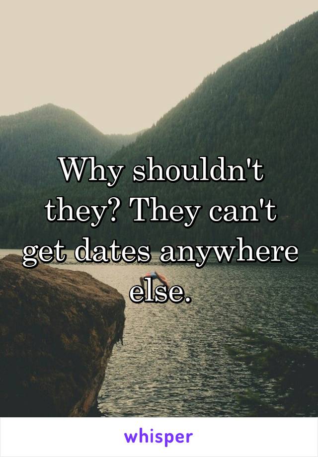 Why shouldn't they? They can't get dates anywhere else.