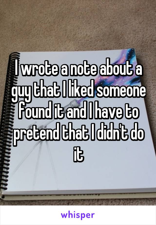 I wrote a note about a guy that I liked someone found it and I have to pretend that I didn't do it