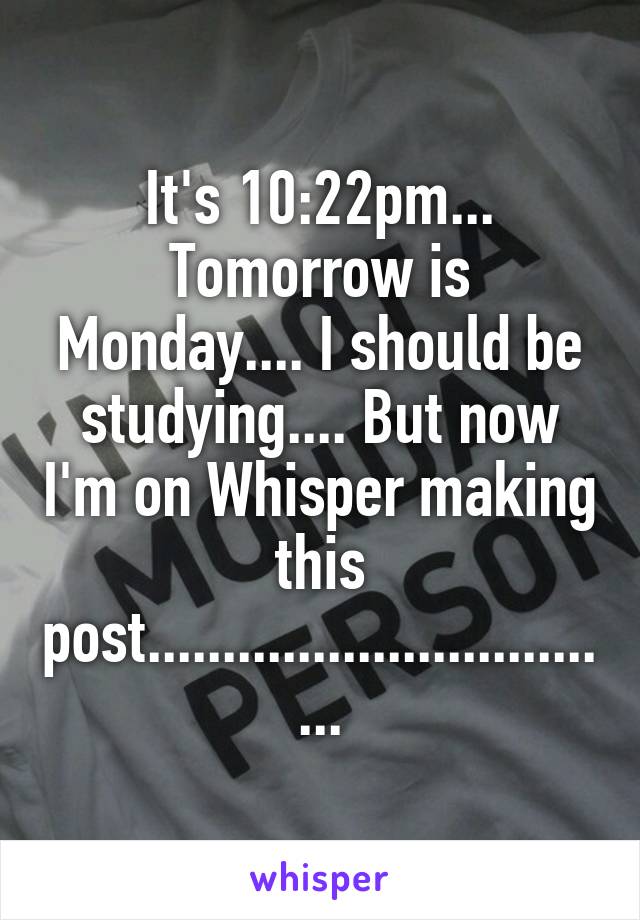 It's 10:22pm... Tomorrow is Monday.... I should be studying.... But now I'm on Whisper making this post.................................