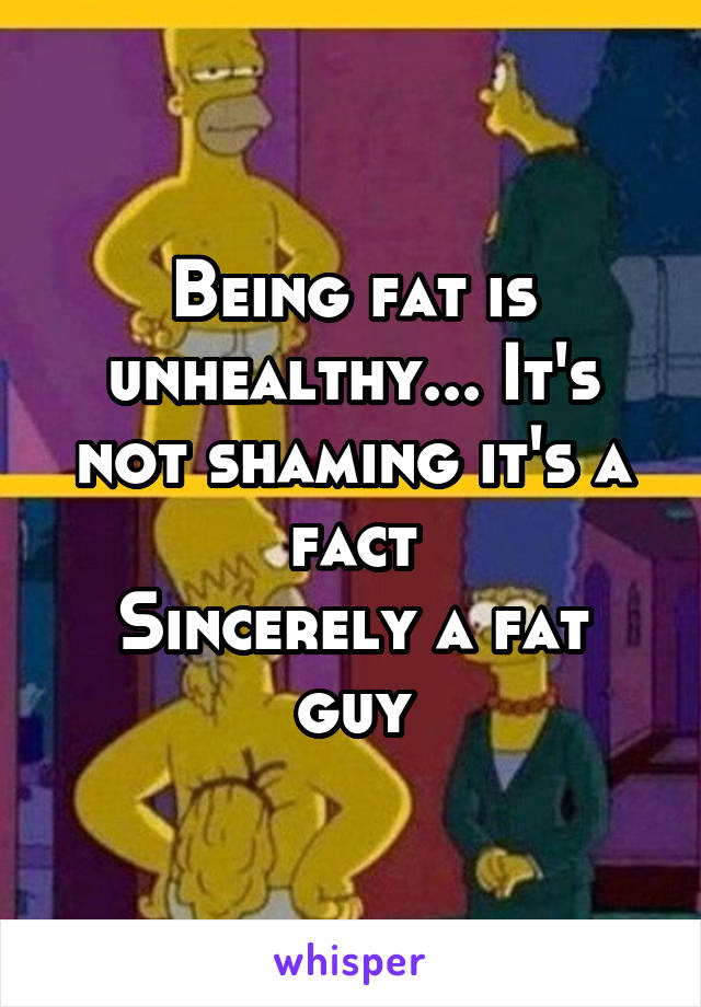 Being fat is unhealthy... It's not shaming it's a fact
Sincerely a fat guy