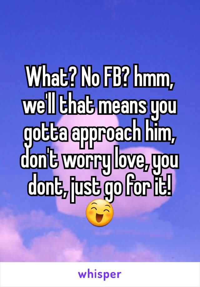 What? No FB? hmm, we'll that means you gotta approach him, don't worry love, you dont, just go for it! 😄