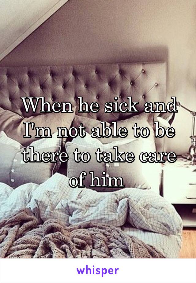 When he sick and I'm not able to be there to take care of him 