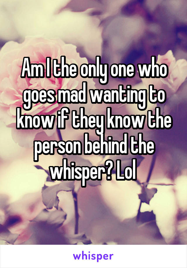 Am I the only one who goes mad wanting to know if they know the person behind the whisper? Lol 
