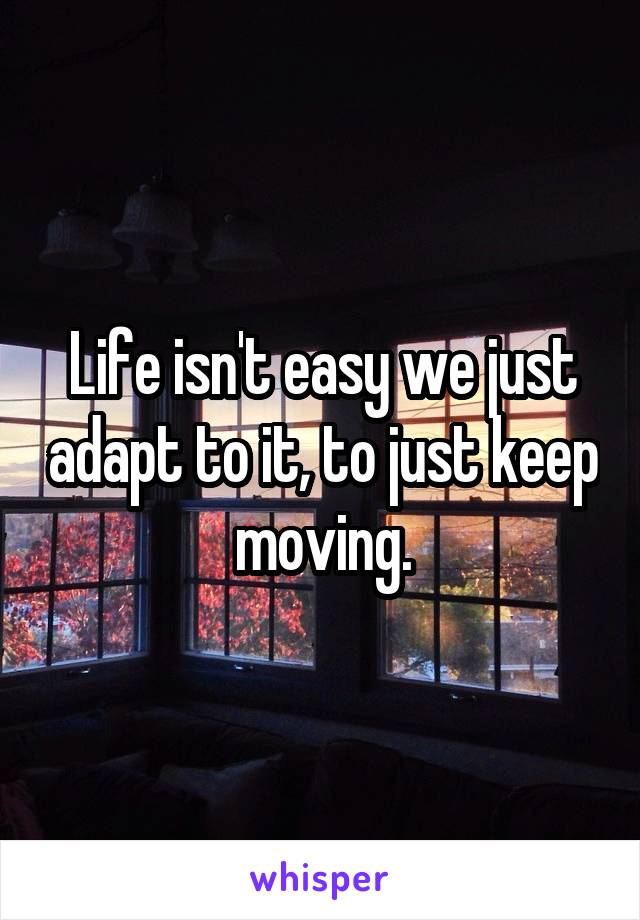 Life isn't easy we just adapt to it, to just keep moving.