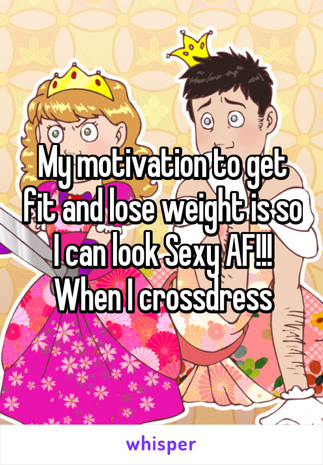 My motivation to get fit and lose weight is so I can look Sexy AF!!! When I crossdress