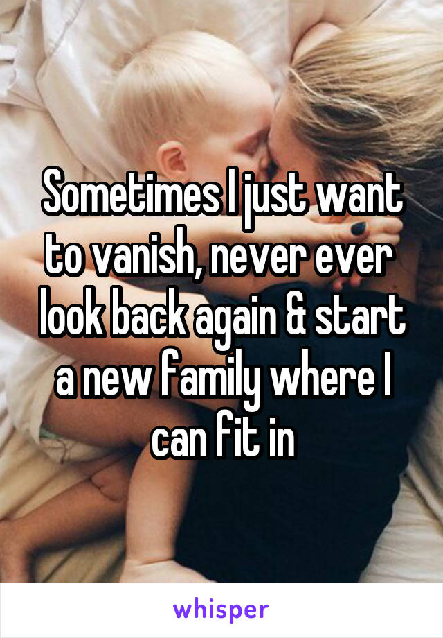 Sometimes I just want to vanish, never ever  look back again & start a new family where I can fit in