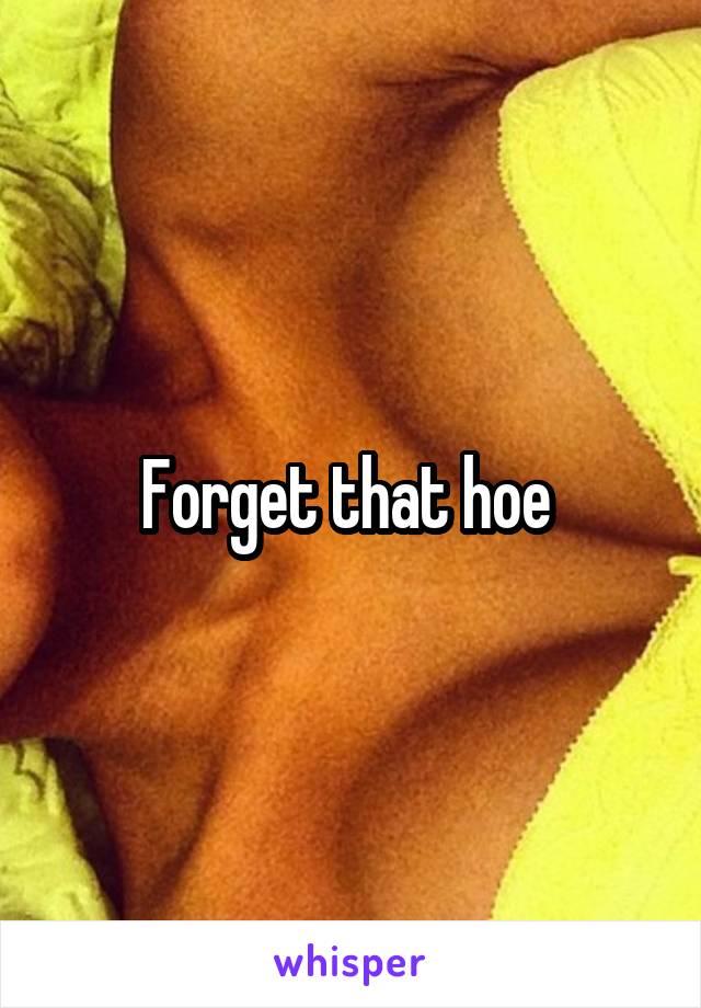 Forget that hoe 