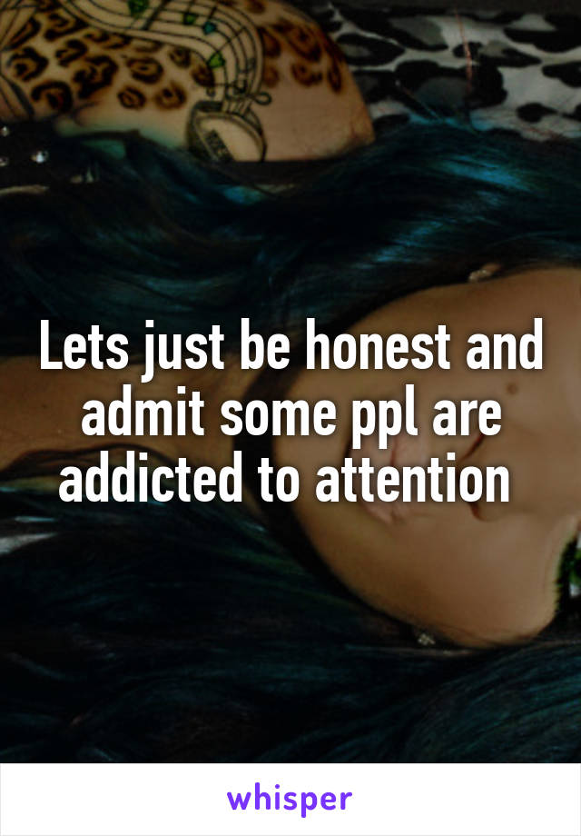 Lets just be honest and admit some ppl are addicted to attention 