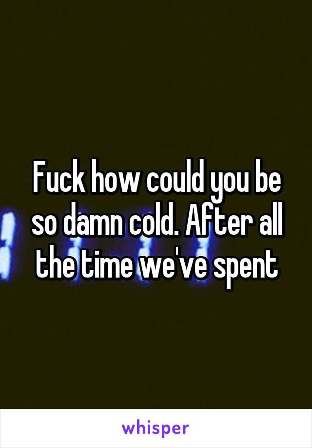 Fuck how could you be so damn cold. After all the time we've spent