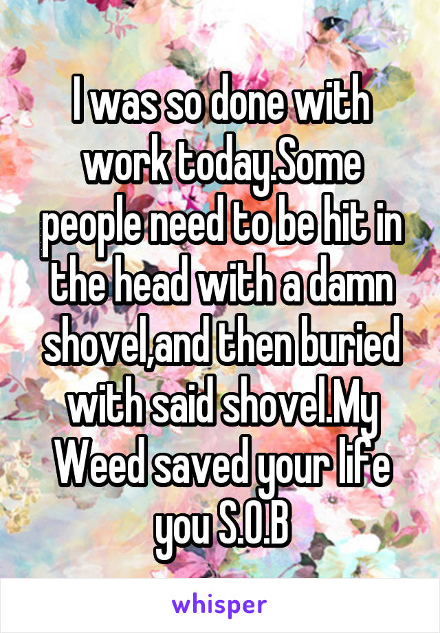 I was so done with work today.Some people need to be hit in the head with a damn shovel,and then buried with said shovel.My Weed saved your life you S.O.B