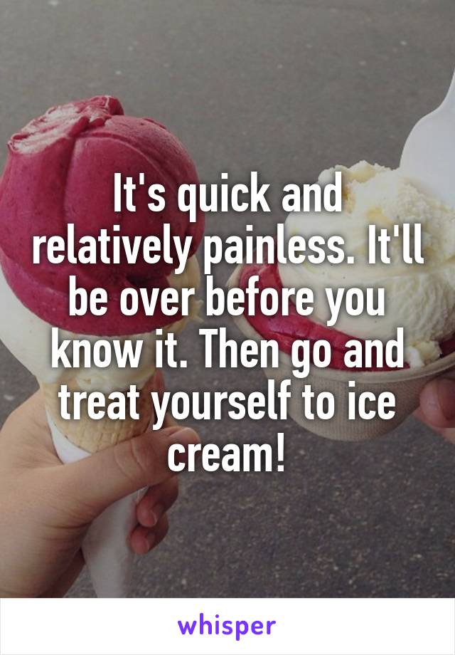 It's quick and relatively painless. It'll be over before you know it. Then go and treat yourself to ice cream!