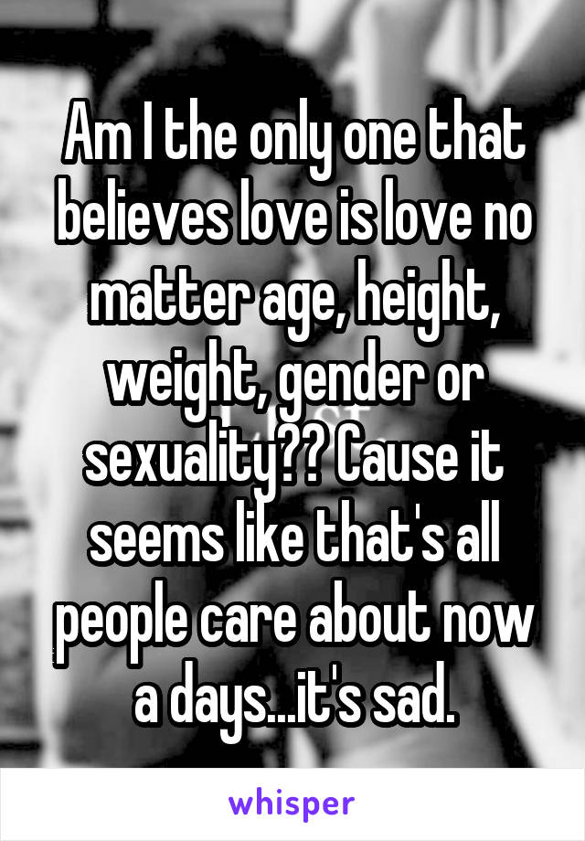 Am I the only one that believes love is love no matter age, height, weight, gender or sexuality?? Cause it seems like that's all people care about now a days...it's sad.