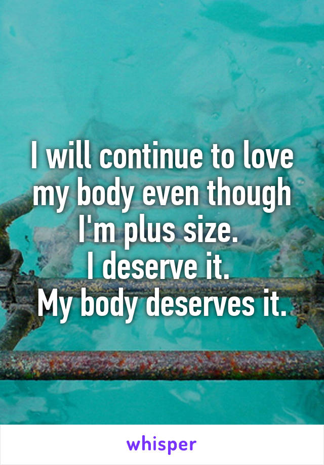 I will continue to love my body even though I'm plus size. 
I deserve it. 
My body deserves it.