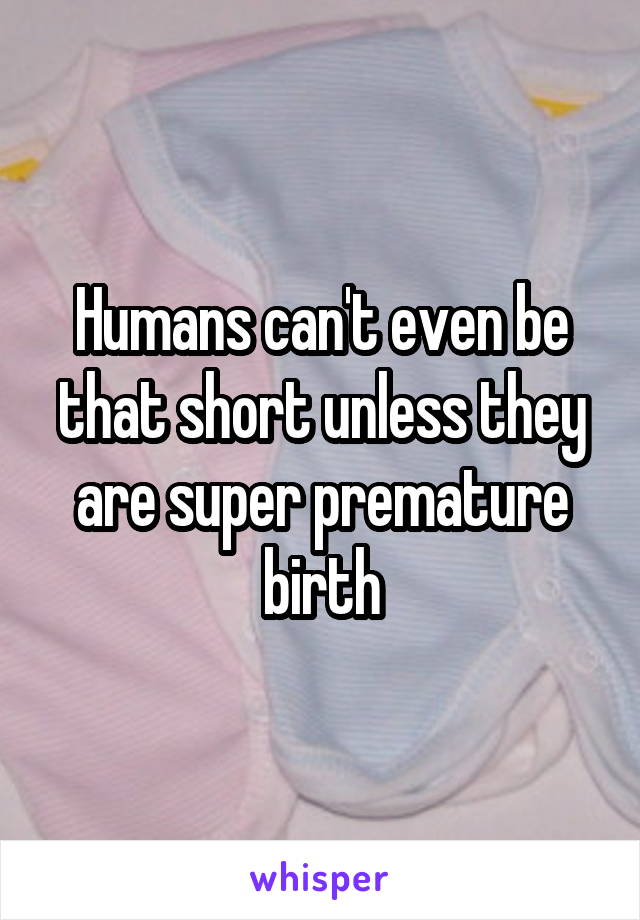 Humans can't even be that short unless they are super premature birth