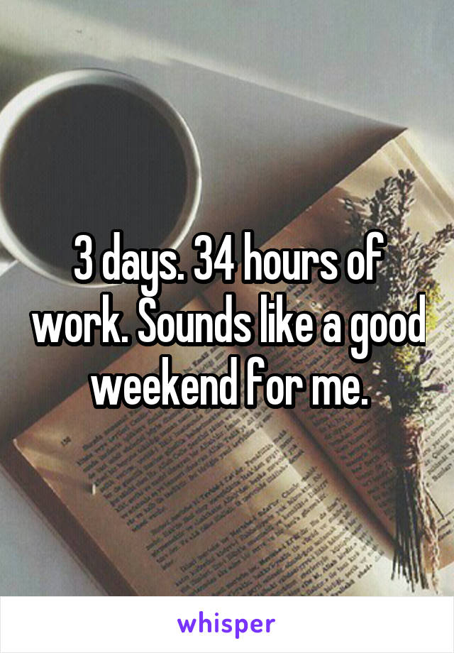 3 days. 34 hours of work. Sounds like a good weekend for me.