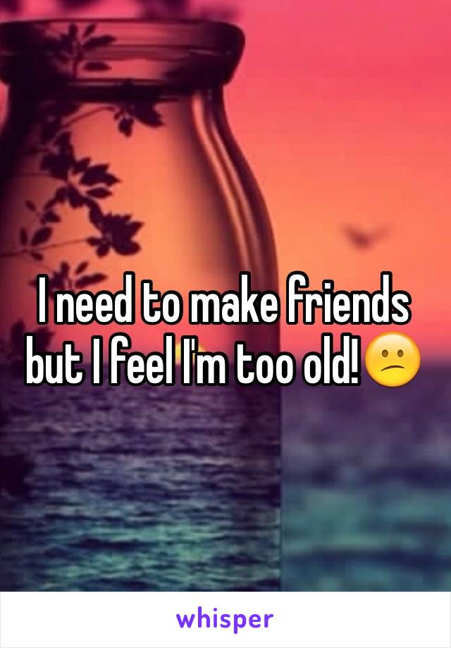 I need to make friends but I feel I'm too old!😕