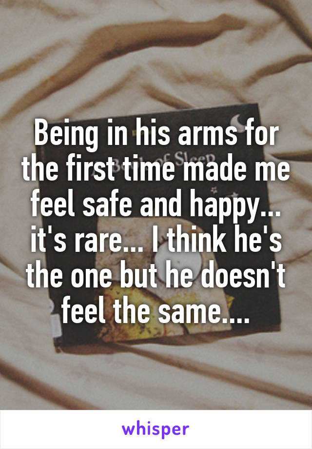 Being in his arms for the first time made me feel safe and happy... it's rare... I think he's the one but he doesn't feel the same....