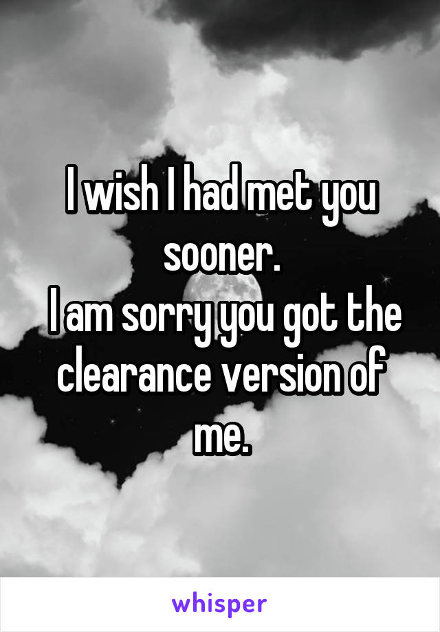 I wish I had met you sooner.
 I am sorry you got the clearance version of me.