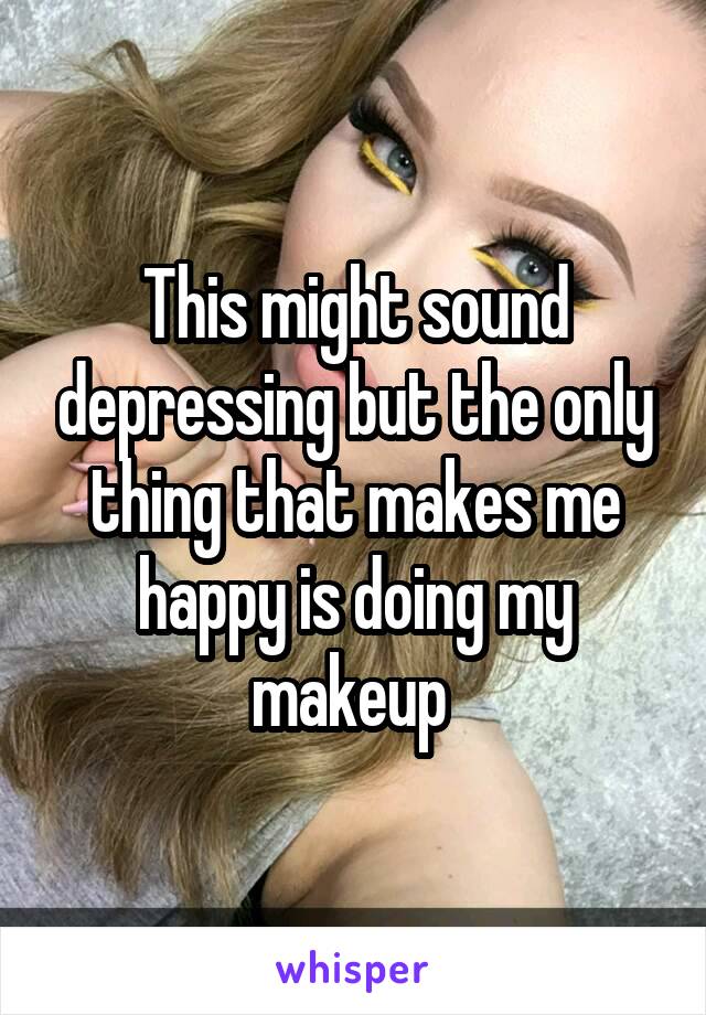 This might sound depressing but the only thing that makes me happy is doing my makeup 