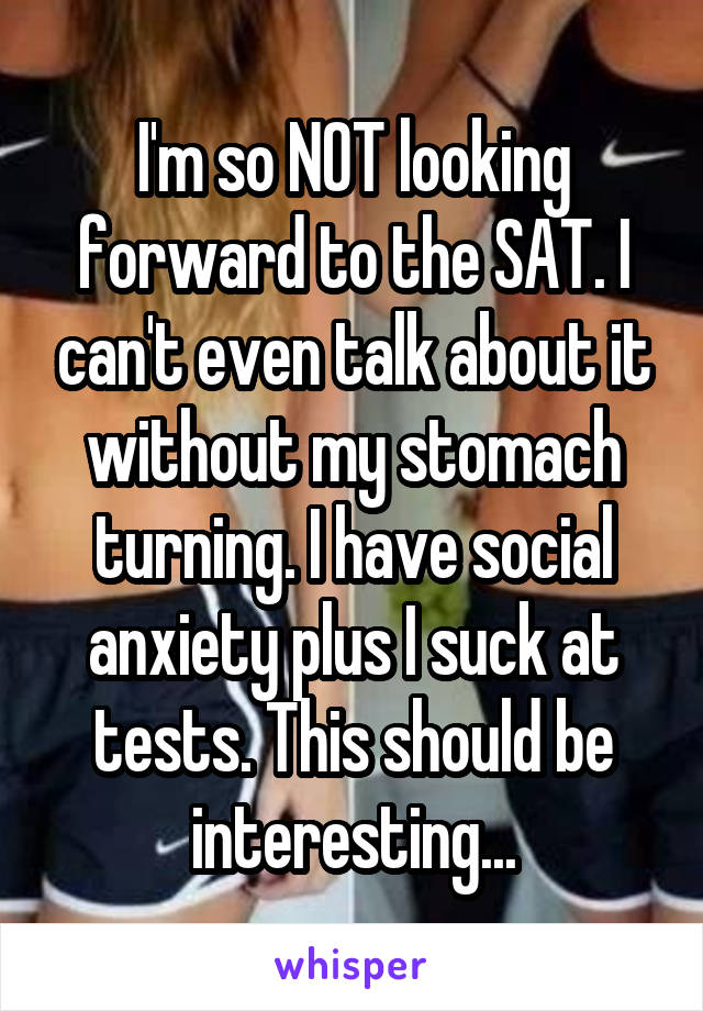 I'm so NOT looking forward to the SAT. I can't even talk about it without my stomach turning. I have social anxiety plus I suck at tests. This should be interesting...