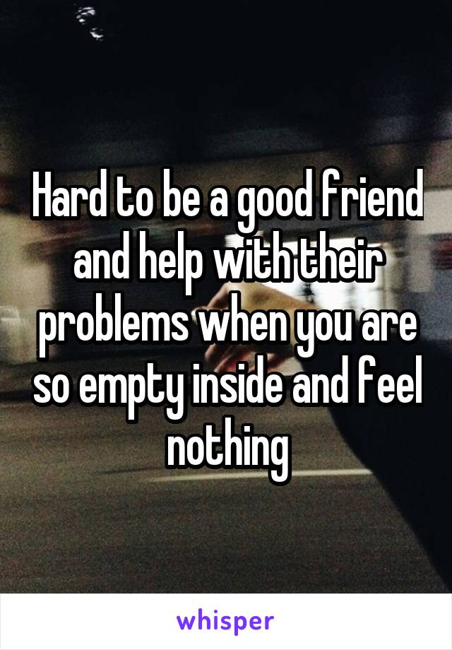 Hard to be a good friend and help with their problems when you are so empty inside and feel nothing