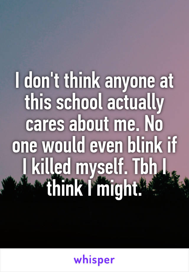 I don't think anyone at this school actually cares about me. No one would even blink if I killed myself. Tbh I think I might.