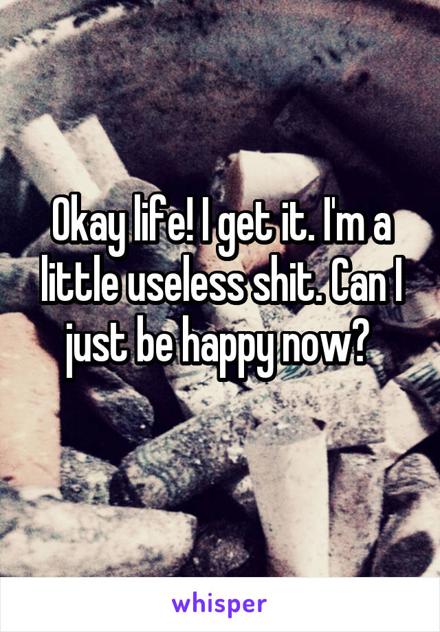 Okay life! I get it. I'm a little useless shit. Can I just be happy now? 
