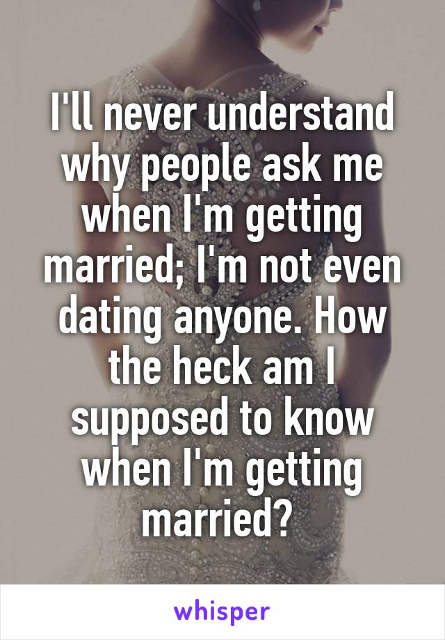 I'll never understand why people ask me when I'm getting married; I'm not even dating anyone. How the heck am I supposed to know when I'm getting married? 