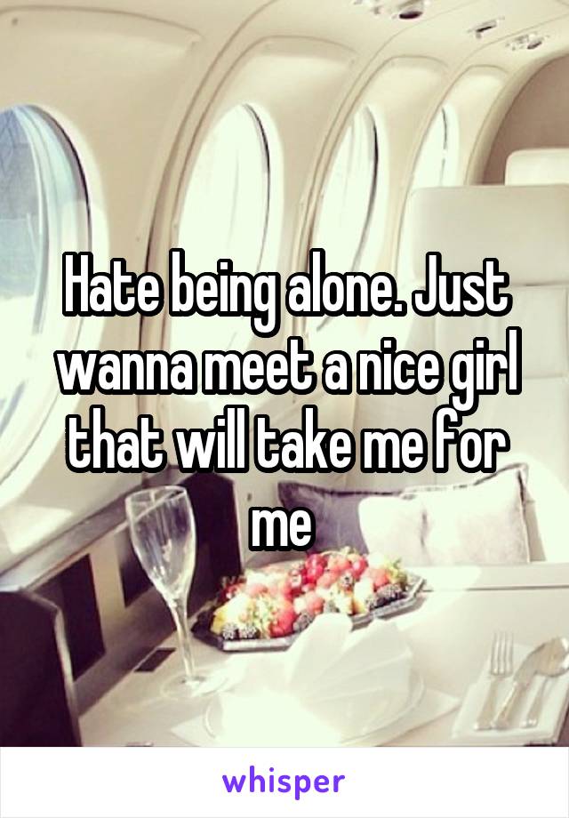 Hate being alone. Just wanna meet a nice girl that will take me for me 