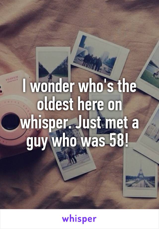 I wonder who's the oldest here on whisper. Just met a guy who was 58! 