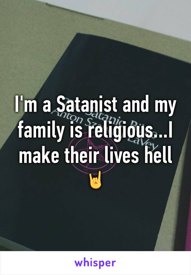 I'm a Satanist and my family is religious...I make their lives hell 🤘