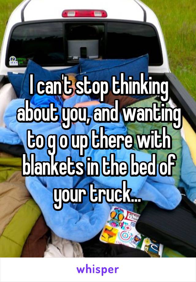 I can't stop thinking about you, and wanting to g o up there with blankets in the bed of your truck... 