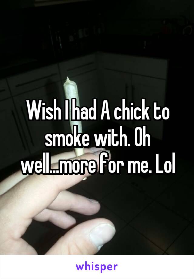 Wish I had A chick to smoke with. Oh well...more for me. Lol