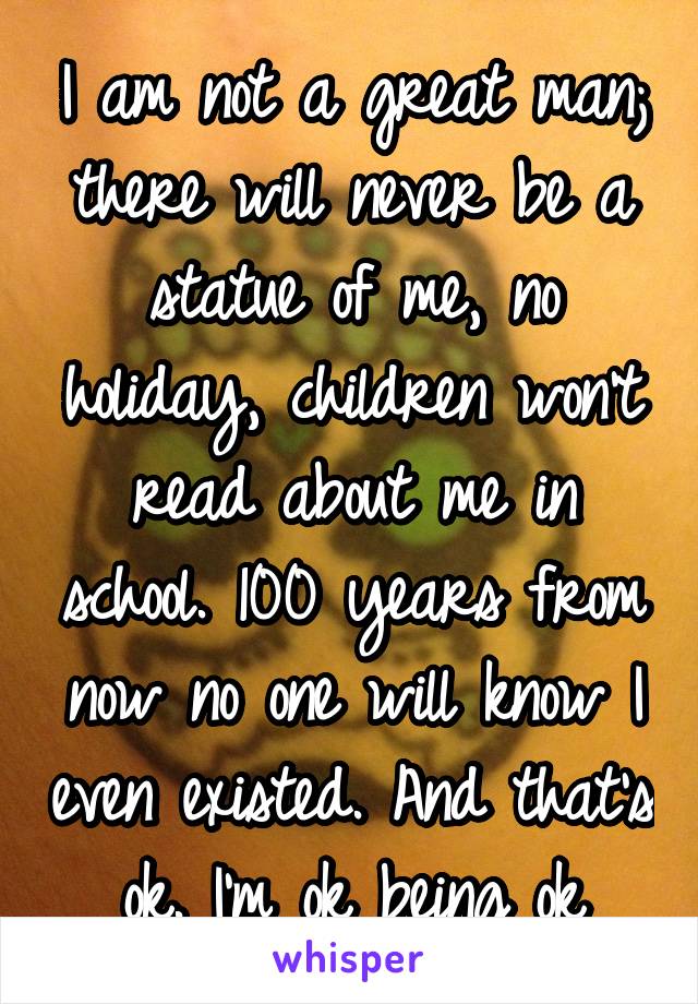 I am not a great man; there will never be a statue of me, no holiday, children won't read about me in school. 100 years from now no one will know I even existed. And that's ok. I'm ok being ok