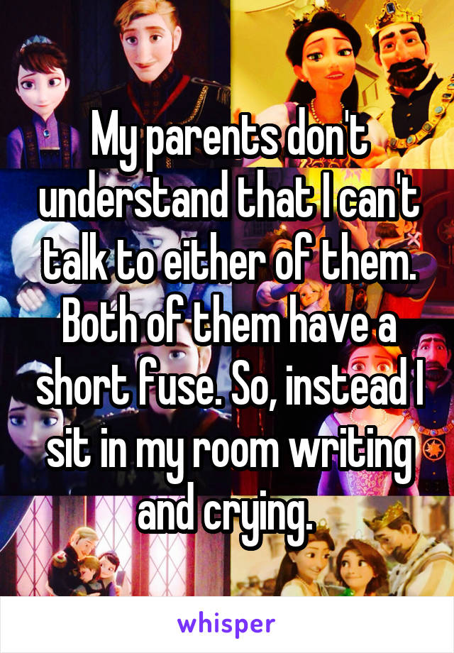 My parents don't understand that I can't talk to either of them. Both of them have a short fuse. So, instead I sit in my room writing and crying. 