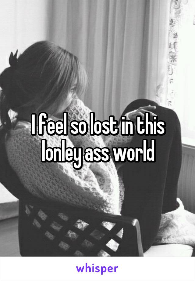 I feel so lost in this lonley ass world