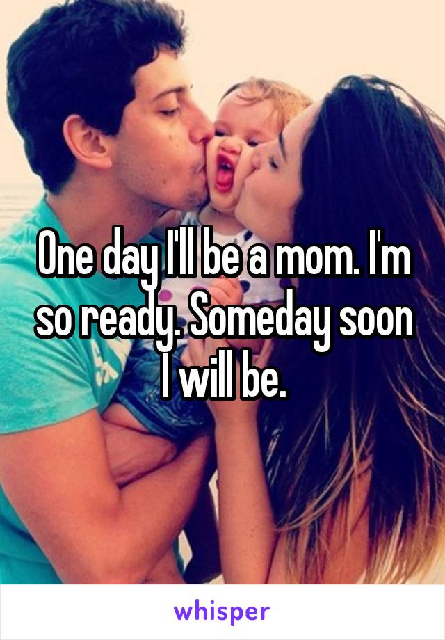 One day I'll be a mom. I'm so ready. Someday soon I will be.