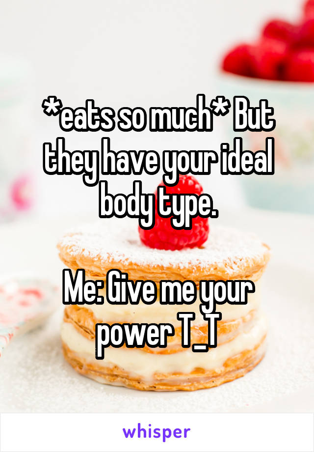 *eats so much* But they have your ideal body type.

Me: Give me your power T_T