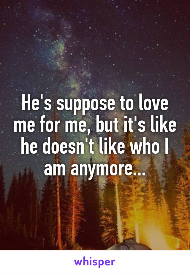 He's suppose to love me for me, but it's like he doesn't like who I am anymore...