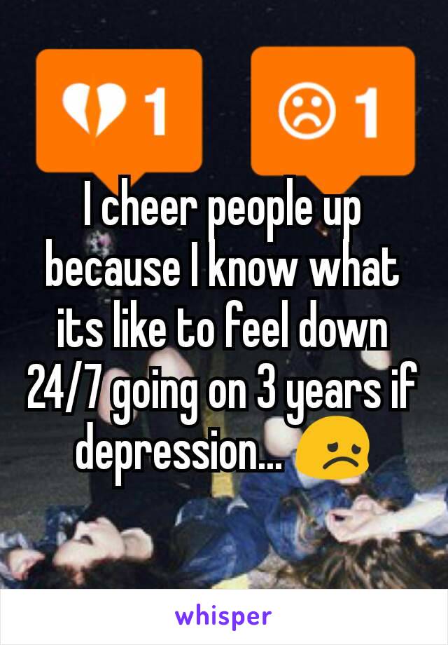 I cheer people up because I know what its like to feel down 24/7 going on 3 years if depression... 😞