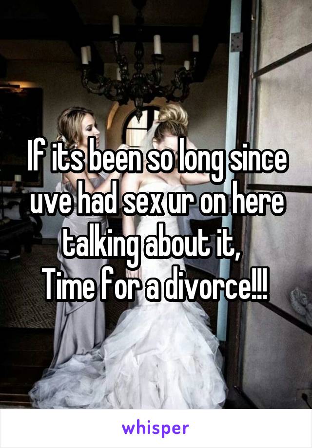 If its been so long since uve had sex ur on here talking about it,  
Time for a divorce!!! 