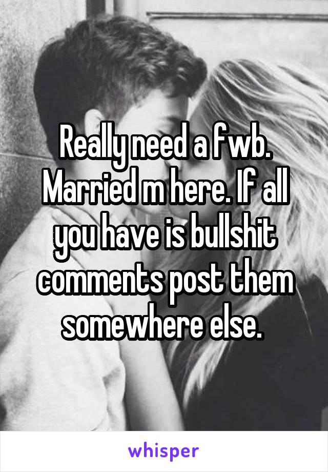 Really need a fwb. Married m here. If all you have is bullshit comments post them somewhere else. 