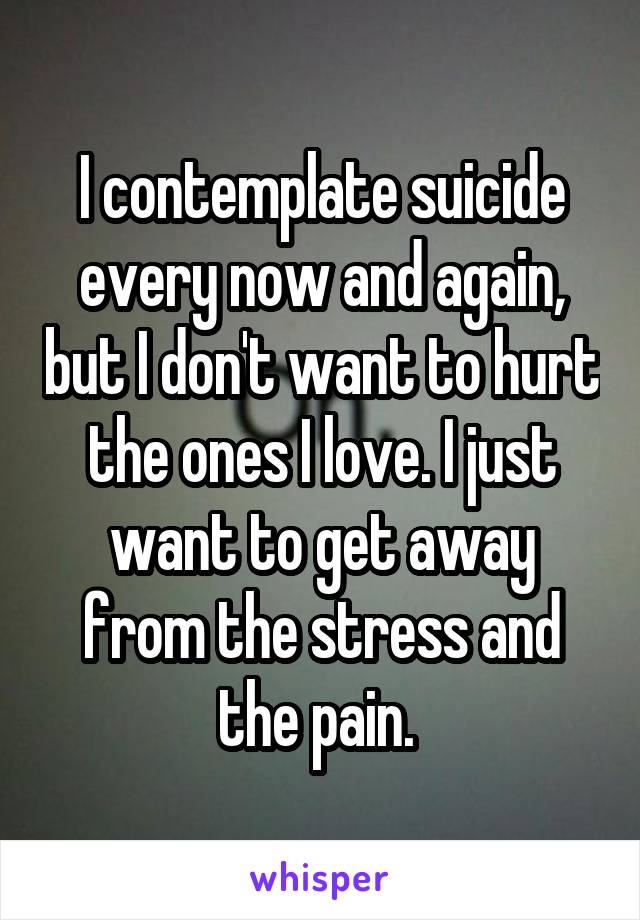 I contemplate suicide every now and again, but I don't want to hurt the ones I love. I just want to get away from the stress and the pain. 