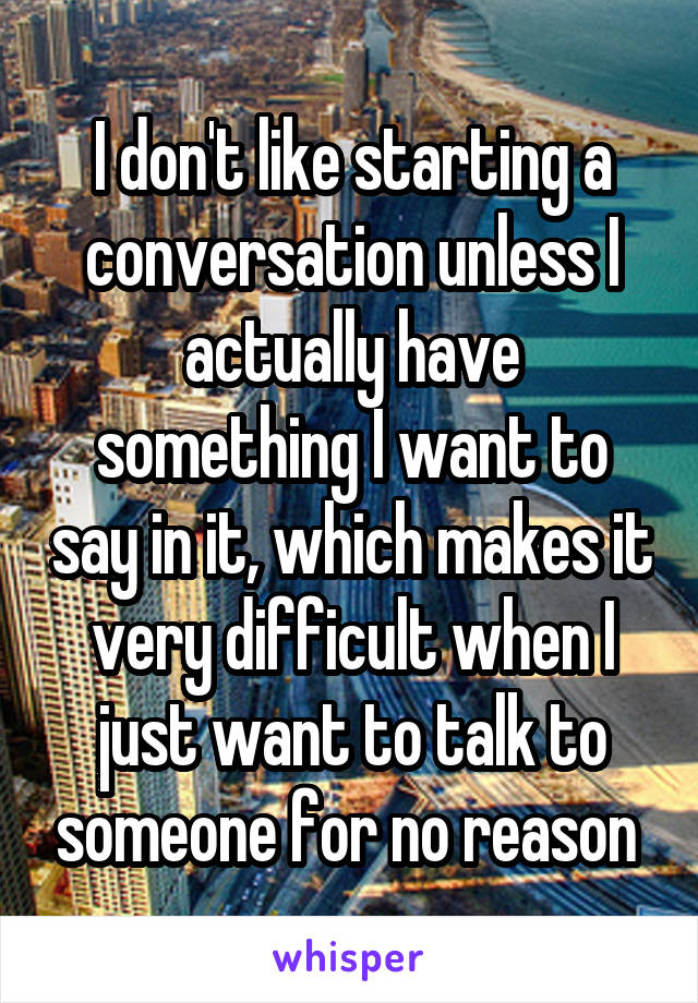 I don't like starting a conversation unless I actually have something I want to say in it, which makes it very difficult when I just want to talk to someone for no reason 