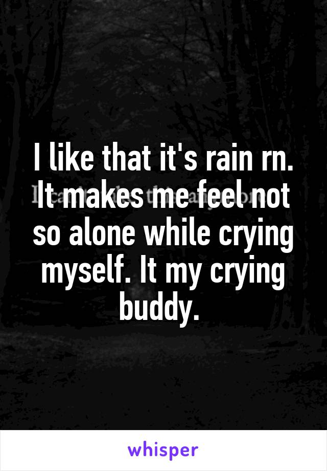 I like that it's rain rn. It makes me feel not so alone while crying myself. It my crying buddy. 