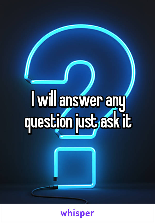 I will answer any question just ask it